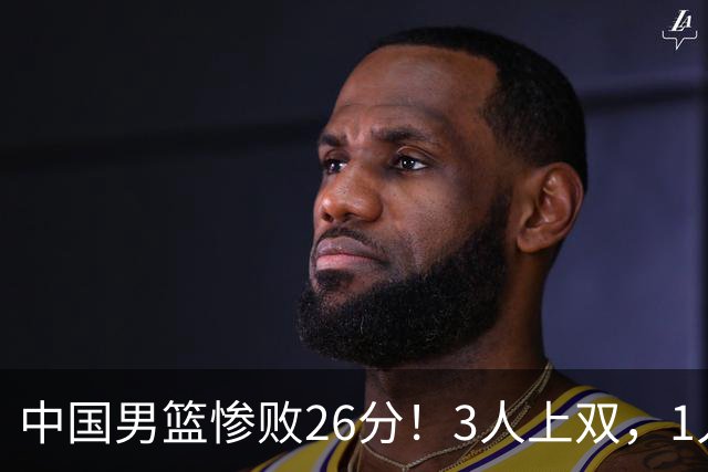 中国男篮惨败26分！3人上双，1人正负值-36堪称灾难级，体能太差