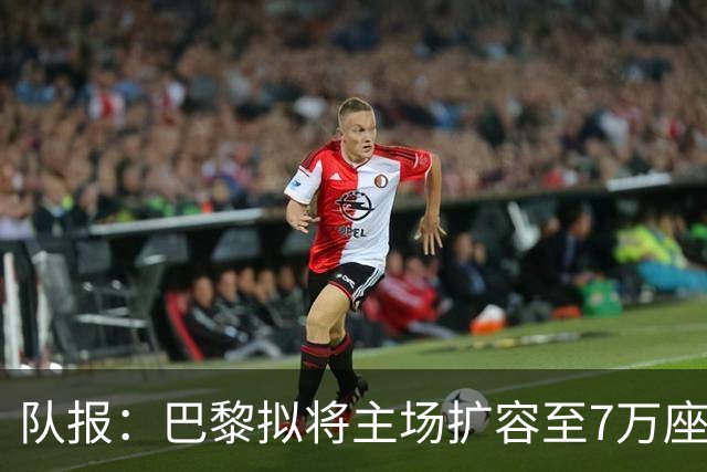 队报：巴黎拟将主场扩容至7万座，打造媲美欧洲豪门的现代化球场