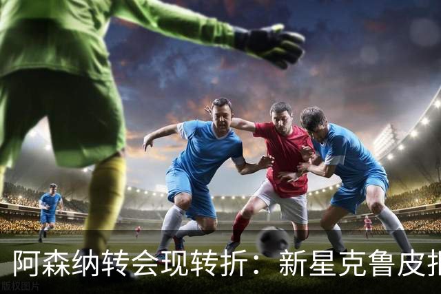 阿森纳转会现转折：新星克鲁皮拒绝枪手原因曝光