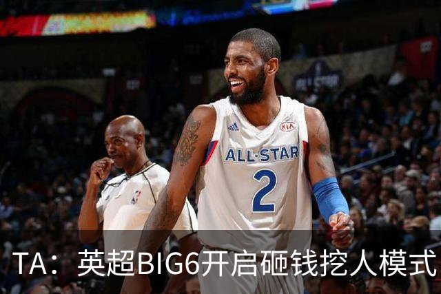 TA：英超BIG6开启砸钱挖人模式，小球队则在财政压力下艰难权衡